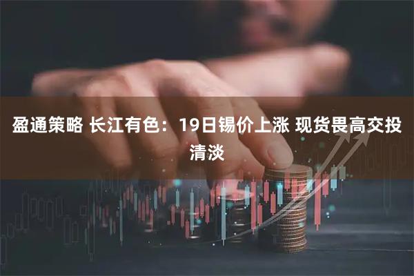 盈通策略 长江有色：19日锡价上涨 现货畏高交投清淡