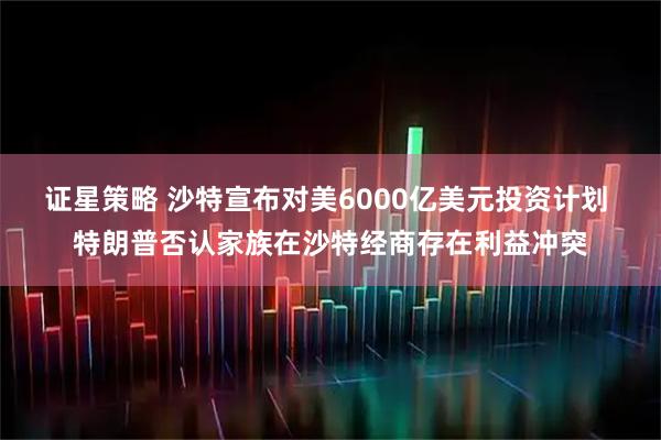 证星策略 沙特宣布对美6000亿美元投资计划 特朗普否认家族在沙特经商存在利益冲突