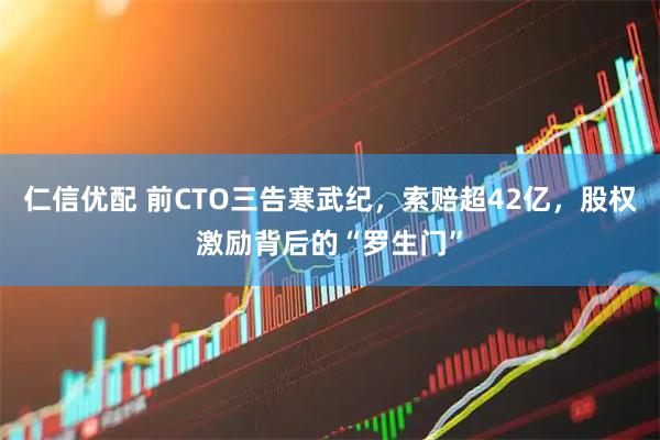 仁信优配 前CTO三告寒武纪，索赔超42亿，股权激励背后的“罗生门”