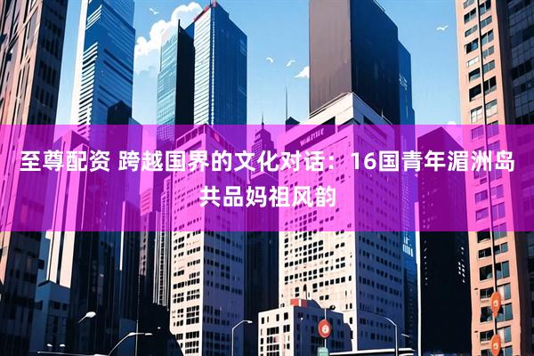至尊配资 跨越国界的文化对话：16国青年湄洲岛共品妈祖风韵