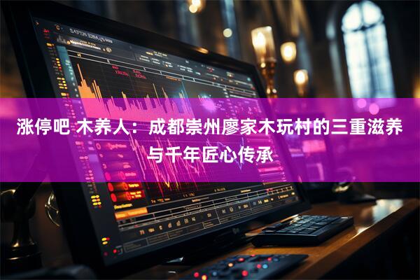 涨停吧 木养人：成都崇州廖家木玩村的三重滋养与千年匠心传承