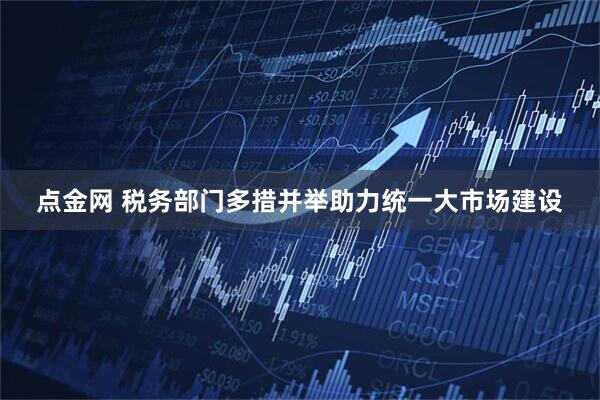 点金网 税务部门多措并举助力统一大市场建设