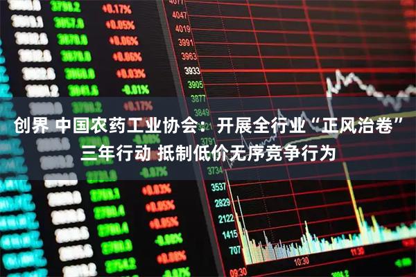 创界 中国农药工业协会：开展全行业“正风治卷”三年行动 抵制低价无序竞争行为